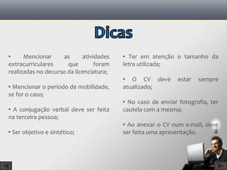      Mencionar     as      atividades    Ter em atenção o tamanho da
extracurriculares     que        foram   letra utilizada;
realizadas no decurso da licenciatura;
                                          O CV deve         estar   sempre
 Mencionar o período de mobilidade,     atualizado;
se for o caso;
                                          No caso de enviar fotografia, ter
 A conjugação verbal deve ser feita     cautela com a mesma;
na terceira pessoa;
                                          Ao anexar o CV num e-mail, deve
 Ser objetivo e sintético;              ser feita uma apresentação.
 