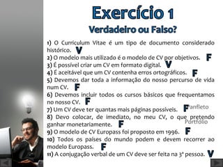 1) O Curriculum Vitae é um tipo de documento considerado
histórico.
2) O modelo mais utilizado é o modelo de CV por objetivos.
3) É possível criar um CV em formato digital.
4) É aceitável que um CV contenha erros ortográficos. Escrito
5) Devemos dar toda a informação do nosso percurso de vida
num CV.
                                                    Formato Vídeo
6) Devemos incluir todos os cursos básicos que frequentamos
no nosso CV.
7) Um CV deve ter quantas mais páginas possíveis. Panfleto
8) Devo colocar, de imediato, no meu CV, o que pretendo
ganhar monetariamente.                                Portfólio
9) O modelo de CV Europass foi proposto em 1996.
10) Todos os países do mundo podem e devem recorrer ao
modelo Europass.
11) A conjugação verbal de um CV deve ser feita na 3ª pessoa.
 