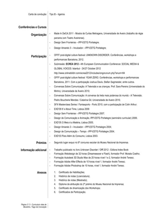 Carta de condução           Tipo B – ligeiros




Conferências e Cursos

              Organização -                Made In DeCA 2011 - Mostra de Curtas Metragens, Universidade de Aveiro (trabalho de régie
                                           parceria com Teatro Aveirense).
                                      -    Design Sem Fronteiras – IPP-ESTG Portalegre;

                                      -    Design Amarelo 3 – Incubador – IPP-ESTG Portalegre;


              Participação -               OFFF post-digital culture festival: UNKNOWN DISORDER. Conferências, workshops e
                                           performances Barcelona, 2012.
                                      -    Submissão: ECREA 2012 - 4th European Communication Conference: SOCIAL MEDIA &
                                           GLOBAL VOICES: Istanbul - 24/27 October 2012
                                           http://www.onlinebildiri.com/ecrea2012/includes/ongorunum.php?anum=84
                                      -    OFFF post-digital culture festival: YEAR ZERO. Conferências, workshops e performances
                                           Barcelona, 2011. Com a participação Joshua Davis, Stefan Sagmeister, entre outros.
                                      -    Conversas Sobre Comunicação: A Televisão e as crianças. Prof. Sara Pereira (Universidade do
                                           Minho), Universidade de Aveiro 2010;
                                      -    Conversas Sobre Comunicação: A conversa da treta mais poderosa do mundo - A Televisão.
                                           Pedro Boucherie Mendes / Catarina Gil, Universidade de Aveiro 2010;
                                      -    SFX Masterclass Series / Fantasporto - Porto 2010, com a participação de Colin Arthur;
                                      -    EXD’09 It´s About Time, Lisboa 2009
                                      -    Design Sem Fronteiras – IPP-ESTG Portalegre 2007;
                                      -    Design de Comunicação e Animação, IPP-ESTG Portalegre (seminário curricular) 2006;
                                      -    EXD’05 O Meio é a Matéria, Lisboa 2005;
                                      -    Design Amarelo 3 – Incubador – IPP-ESTG Portalegre 2004;
                                      -    Design de Comunicação – Tempo - IPP-ESTG Portalegre 2004;
                                      -    EXD’03 Para Além do Consumo, Lisboa 2003.

                     Prémios -             Segundo lugar exquo no 6º concurso escolar do Museu Nacional da Imprensa.

 Informação adicional -                    Trabalho publicado no livro Unknown Disorder / Offf 2012 - Editora Index Book
                                      -    Formação Webdesign de 32 horas (Dreamweaver e Flash), formador Prof. Moisés Coelho;
                                      -    Formação Autodesk 3D Studio Max de 20 horas nível 1 e 2, formador André Tereso;
                                      -    Formação Adobe After Effects de 10 horas nível 1, formador André Tereso;
                                      -    Formação Adobe Photoshop de 10 horas, nível 1, formador André Tereso.

                      Anexos               1.   Certificado de Habilitações;
                                           2.   Histórico de notas (Licenciatura);
                                           3.   Histórico de notas (Mestrado);
                                           4.   Diploma da atribuição do 2º prémio do Museu Nacional da Imprensa;
                                           5.   Certificado de dinamização dos Workshops;
                                           6.   Certificados de Participação.



 Página 3 / 3 - Curriculum vitae de
   Moutinho, Tiago da Conceição
 