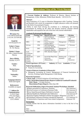 Curriculum Vitae of Dr. Vivek Sharma
Vivek Sharma
Contact No:
(+91) 9997675430 (M)
(+91) 581 2537430 (R)
Email id:
vivek.bly@gmail.com
Father’s Name:
Dr. NL Sharma
Mother’s Name:
Dr. (Mrs.) Adarsh Kumari
Sharma
Date of Birth:
October 14,1973
Gender:
Male
Marital Status:
Married
Nationality:
Indian
Languages Known:
Hindi and English
Reference(s):
Available on request
 Address for
Communication:
14, Kirti Nagar
P.O.-Izat Nagar
Bareilly – 243 122
(U.P.) INDIA
Current Position & Address: Professor & Director, Mascot Institute of
Management, 16 Km. Milestone, Pilibhit Road, Bareilly – 243122 (U.P.)
Abstract:
-Rich Experience of 25 years in Education Management while Teaching, Training
and Research with variety for assignments in higher education within core domains
in the field of Accounting & Finance.
-Ability to lead Team striving for excellence in a challenging and learning
environment by honing up the skills and develop creativity amongst internal
stakeholders and respond to the call of the time with external stakeholders.
Academic/Professional Qualification (s):
Exam Passing Year Board/University Subject Division
B.Com. 1992 MJP Rohilkhand
University, Bareilly
(U.P.)
Commerce 1st
Division
with
Distinction
MBA 1994 Jiwaji University,
Gwalior (M.P.)
Management 1st
Division
M.Com. 1996 MJP Rohilkhand
University, Bareilly
Commerce 1st
Division
Ph.D. 2002 MJP Rohilkhand
University, Bareilly
Management
(Finance)
--
Swift
(Certificate
Course)
2007 NIIT, Bareilly Chapter IT --
SWAYAM
MOOC
(Online
Course)
2019 Savitri Bai Phule Pune
University,
(Maharashtra)
Banking and
Insurance
1st
Division
with
Distinction
Work Experience: (25 Years) - Industry: 02 Years Academia: 23 Years
Field of Specialization:
 Finance & Accounting
Area(s) of Interest (Academics & Research):
 Managerial Accounting & Control, Management of Financial Institutions &
Services, Working Capital Management, Credit Rating
Research Experience:
 Thesis Topic 'Critical Evaluation of Credit Rating in India'
 Ph.D. Thesis/Dissertations/Project Reports Guided & Examined/Evaluated:
Ph.D. Thesis – 2 (Under Process),
Dissertations/Project Reports -More than 200
Research Publications, Papers Presented, Seminar/Workshops Attended:
1)Papers presented in Conferences, Seminars : (46) Annexure I
2)Invited Lectures in Conferences/Seminars/Talks : (24) Annexure II
3)Case Study/Research Papers Published in Journals : (8) Annexure III
4)Books/Handbooks Published/Under Publication : (10) Annexure IV
5)Articles/Chapters Published in Books Newspapers/ Magazines: (12) Ann. V
6)Workshop/Conferences/Seminars attended & Organised: (53) Annexure VI
7)Administrative Experience and Exam related Assignments: Annexure VII
Declaration:
I hereby declare that the above information furnished is true to the best of my
knowledge.
Date:
Place: Bareilly (Vivek Sharma)
 