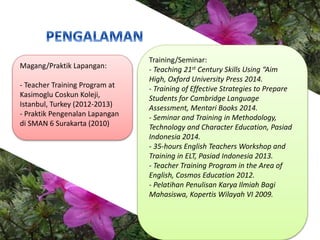 Magang/Praktik Lapangan:
- Teacher Training Program at
Kasimoglu Coskun Koleji,
Istanbul, Turkey (2012-2013)
- Praktik Pen...