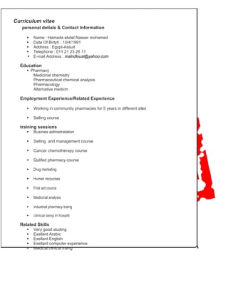 Curriculum vitae
personal detials & Contact Information
Name : Hamada abdel Nasser mohamed
Date Of Birtyh : 10/4/1991
Address : Egypt-Assuit
Telephone : 011 21 23 26 11
E-mail Address : malndlousi@yahoo.com
Education
Pharmacy
Medicinal chemistry
Pharmaceutical chemical analysis
Pharmacology
Alternative medicin
Employment Experience/Related Experience
Working in community pharmacies for 5 years in different sites
Selling course
training sessions
Busines admistrataton
Selling and management course
Cancer chemotherapy course
Qulifed pharmacy course
Drug marketing
Human recourses
Frist aid cource
Medicinal analysis
industrial pharmacy traing
clinical taing in hosptil
Related Skills
Very good studing
Exellant Arabic
Exellant English
Exellant computer experience
Medical clinical traing