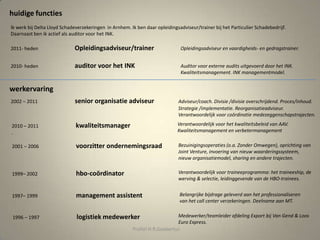 2010- heden auditor voor het INK
Ik werk bij Delta Lloyd Schadeverzekeringen in Arnhem. Ik ben daar opleidingsadviseur/trainer bij het Particulier Schadebedrijf.
Daarnaast ben ik actief als auditor voor het INK.
2001 – 2006 voorzitter ondernemingsraad
huidige functies
werkervaring
Auditor voor externe audits uitgevoerd door het INK.
Kwaliteitsmanagement. INK managementmodel.
Bezuinigingsoperaties (o.a. Zonder Omwegen), oprichting van
Joint Venture, invoering van nieuw waarderingssysteem,
nieuw organisatiemodel, sharing en andere trajecten.
1997– 1999 management assistent
Medewerker/teamleider afdeling Export bij Van Gend & Loos
Euro Express.
1999– 2002 hbo-coördinator Verantwoordelijk voor traineeprogramma: het traineeship, de
werving & selectie, leidinggevende van de HBO-trainees.
Belangrijke bijdrage geleverd aan het professionaliseren
van het call center verzekeringen. Deelname aan MT.
1996 – 1997 logistiek medewerker
Profiel H.R.Goebertus
2010 – 2011 kwaliteitsmanager
.
2002 – 2011 senior organisatie adviseur Adviseur/coach. Divisie /divisie overschrijdend. Proces/inhoud.
Strategie /implementatie. Reorganisatieadviseur.
Verantwoordelijk voor coördinatie medezeggenschapstrajecten.
Verantwoordelijk voor het kwaliteitsbeleid van AAV.
Kwaliteitsmanagement en verbetermanagement
2011- heden Opleidingsadviseur/trainer Opleidingsadviseur en vaardigheids- en gedragstrainer.
 