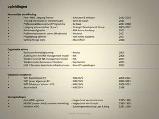 Persoonlijke ontwikkeling
• Post –HBO Leergang Trainer - Schouten & Nelissen 2012-2013
• Training ontwerpen in sneltreinvaart - Karin de Galan 2011
• Professional Development Programma - De Baak 2007-2008
• Leergang adviseurschap (1 jaar) - Strategic Development Group 2006-2007
• Adviesvaardigheden - ABN Amro Academy 2003
• Probleemoplossen in teams (Moderatie) - Neuland 2007
• Projectmatig Werken - ABN Amro Academy 2003
• Getting Things Done - Meereffect 2010
Organisatie advies
• Businessinformatieplanning - Novius 2009
• Auditing met het INK-management model - INK 2008
• Werken met het INK-management model - INK 2004
• Werken onder Business architectuur - Cap Gemini 2005
• HG2 / Benutten technische infrastructuren - Novi ICT-opleidingen 2002
Vakkennis verzekeren
• WFT Basismodule PE - NIBE/SVV 2008-2012
• WFT Leven algemeen PE - NIBE/SVV 2008-2012
• WFT Schade en Volmacht PE - NIBE/SVV 2008-2012
• Assurantie B - NIBE/SVV 1998
Vooropleidingen
• Post-HBO Logistiek - Hogeschool van Amsterdam 1995-1996
• HEAO Commerciële Economie (marketing) - Hogeschool van Utrecht 1990-1995
• HAVO en VWO - Scholengemeenschap Laar & Berg 1982-1990
opleidingen
Profiel H.R.Goebertus
 