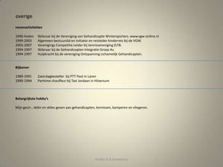 overige
nevenactiviteiten
1996-heden Skileraar bij de Vereniging van Gehandicapte Wintersporters. www.vgw-online.nl
1999-2003 Algemeen bestuurslid en initiator en reisleider kinderreis bij de VGW.
2003-2007 Verenigings Competitie Leider bij tennisvereniging ZLTB.
1994-1997 Skileraar bij de Gehandicapten Integratie Groep Au
1994-1997 Hulpkracht bij de vereniging Ontspanning Lichamelijk Gehandicapten.
Bijbanen
1989-1991 Zaterdagbesteller bij PTT Post in Laren
1990-1994 Parttime chauffeur bij Taxi Jordaan in Hilversum
Belangrijkste hobby’s
Mijn gezin , skiën en skiles geven aan gehandicapten, tennissen, kamperen en vliegeren.
Profiel H.R.Goebertus
 