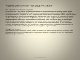 Persoonlijk Ontwikkelrapport Smart Group 30 maart 2010
Sterk ontwikkelde en te ontwikkelen competenties
Uit het rapport kom je naar voren als een evenwichtige man met een sterke persoonlijkheid. Je bent graag onder de mensen
en zult daarbij een voortrekkersrol spelen. Je loopt warm voor nieuwe diensten en producten en bent collegiaal. In het algemeen
kan gezegd worden dat jij iemand bent die sterk is in het aangaan en onderhouden van contacten met anderen. Durf en sociabiliteit
zijn de competenties die bij jou het sterkst ontwikkeld lijken. Teamgeest is de andere competentie die bij jou sterk is ontwikkeld.
Je zult er actief aan bijdragen dat de neuzen dezelfde kant op staan en dat iedereen dezelfde doelstellingen nastreeft. Je bent
bereid om jouw eigen belang opzij te zetten als dat beter is voor het team. Je bent je er sterk van bewust dat je samen meer
bereikt dan in je eentje. Doordat je voortdurend oog en oor hebt voor je team, weet je wat er speelt. Jij bent uitstekend
in staat om je eigen zaken te regelen en jezelf aan het werk te zetten. Samenwerken en waardering zijn jouw belangrijkste
drijfveren . De competentie die als minst sterk ontwikkeld uit je rapport naar voren komt, zien we vaker als aandachtspunt bij
mensen die zo enthousiast en daadkrachtig in het leven staan als jij. Dat is omgaan met details.
Meest gewenste werksoort
Over de beroepen binnen de werksoort Leren en Coachen ben je enthousiast. Het stimuleren en motiveren van anderen en het
overdragen van kennis zijn elementen waarin je veel interesse toont. Ook ben je enthousiast in het soort werk waarbij Sturen,
Leiden en Managen centraal staan.
Profiel H.R.Goebertus
 
