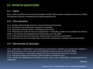 3.0 – Síntese de qualificações3.1 – Geral3.1.1- Vivência profissional nas áreas de Qualidade, Facilities, Manutenção, Instalações Industriais e Prediais em empresas nacionais e multinacionais de médio e grande porte;3.2 – Infra estrutura3.2.1 - Gestão e administração de obras e serviços (Prediais & Industriais);3.2.2 - Consultoria para viabilização  de projetos e instalações;3.2.3 - Execução de vistorias técnicas  e Planejamento de custos;3.2.4 - Elaboração de Laudos técnicos de equipamentos e instalações, visando às necessidades de melhoria, ajustes , manutenção e/ou adequação para atendimento as normas ABNT;3.2.5 - Elaboração de cálculos dimensionais, projetos elétricos e planilhas quantitativas;3.2.6 - Suporte técnico pós venda (Operação, manutenção, readequação, ampliação e troca em garantia); 3.3 – Manutenção & Operação3.3.1 - Elaboração e implantação de procedimentos operacionais e planilhas de controle para melhoria e controle de processo, assim como, para Certificação/Manutenção do sistema ISO 9001/14000;3.3.2 - Desenvolvimento, implantação e gestão de Plano de manutenção preventiva e corretiva;3.3.3 - Execução de planos de contenção, análise de falhas e avaliação de risco;3.3.4 - Estudos de viabilidades para redução de custos, assim como, implantação e acompanhamento de indicadores; ContinuaCurriculum Vitae – Eng° Marcelo Arruda – Atualização 08/04/2011