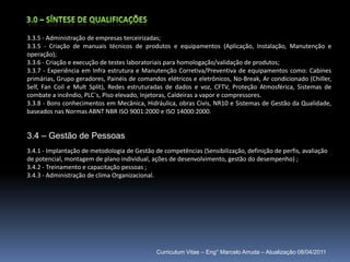 3.0 – Síntese de qualificações3.3.5 - Administração de empresas terceirizadas;3.3.5 - Criação de manuais técnicos de produtos e equipamentos (Aplicação, Instalação, Manutenção e operação); 3.3.6 - Criação e execução de testes laboratoriais para homologação/validação de produtos; 3.3.7 - Experiência em Infra estrutura e Manutenção Corretiva/Preventiva de equipamentos como: Cabines primárias, Grupo geradores, Painéis de comandos elétricos e eletrônicos, No-Break, Ar condicionado (Chiller, Self, FanCoil e MultSplit), Redes estruturadas de dados e voz, CFTV, Proteção Atmosférica, Sistemas de combate a incêndio, PLC´s, Piso elevado, Injetoras, Caldeiras a vapor e compressores.3.3.8 - Bons conhecimentos em Mecânica, Hidráulica, obras Civis, NR10 e Sistemas de Gestão da Qualidade, baseados nas Normas ABNT NBR ISO 9001:2000 e ISO 14000:2000.3.4 – Gestão de Pessoas3.4.1 - Implantação de metodologia de Gestão de competências (Sensibilização, definição de perfis, avaliação de potencial, montagem de plano individual, ações de desenvolvimento, gestão do desempenho) ;3.4.2 - Treinamento e capacitação pessoas ;3.4.3 - Administração de clima Organizacional.Curriculum Vitae – Eng° Marcelo Arruda – Atualização 08/04/2011