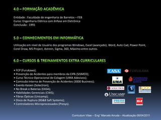 4.0 – Formação AcadêmicaEntidade : Faculdade de engenharia de Barretos – FEBCurso: Engenharia Elétrica com ênfase em EletrônicaConclusão : 19915.0 – conhecimentos em informáticaUtilização em nível de Usuário dos programas Windows, Excel (avançado), Word, Auto Cad, Power Point, CorelDraw, MS Project, Astrein, Sigma, 360, Máximo entre outros.6.0 – cursos & treinamentos extra curriculares FCP (Furukawa);                         