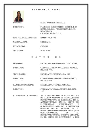 CURRICULUM            VITAE




NOMBRE:                   ROCIO RAMIREZ MENDOZA

DIRECCION:-               PLUTARCO ELIAS CALLES · 180 EDIF. E-15
                          DEPTO. 202, COL. PROGRESISTA, DELEG.
                          IZTAPALAPA
                          C.P. 09240, MEXICO, D.F.

REG. FEC. DE CAUSANTES:   RAMR-610826-FR3

NACIONALIDAD.             MEXICANA

ESTADO CIVIL:             CASADA

TELEFONO:                 56-12-16-54


                  E   S   T   U   D     I   O   S


PRIMARIA:                 ESCUELA FRANCISCO GABILONDO SOLER

DIRECCION:-               COLONIA AMPLIACION AGUILAS MEXICO,
                          D.F. 1971-1976.

SECUNDARIA:               ESCUELA TELESECUNDARIA # 40

DIRECCION:                COLONIA LOMAS DE PLATEROS MEXICO,
                          D.F. 1977-1979

CARRERA COMERCIAL:        ESCUELA POLITECNICA MINERVA

DIRECCION:                COLONIA TACUBAYA MEXICO, D.F. 1979-
                          1982

EXPERIENCIA DE TRABAJO:   1982 A 1992 TRABAJE EN LA SECRETARIA
                          DE MARINA-ARMADA DE MEXICO, EN LOS
                          DEPARTAMENTOS DE INGENIERIA, EN EL
                          ADMINISTRATIVO, EN EL DEPTO. DE
                          ELECTRICIDAD,     REFRIGERACION    Y
                          QUIMICA,EN EL AREA DE LA INSPECCION
                          GENERAL DE LA ARMADA, EN EL
                          DEPARTAMENTO DE CONTROL DE BUQUES
                          OCEANOGRAFICOS,          EN       EL
                          DEPARTAMENTO DEL ARCHIVO GENERAL,
                          EN EL DEPTO. DE OCEANOGRIA Y POR
 