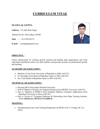 CURRICULUM VITAE
SYAM LAL GUPTA
Address: 135, Shri Ram Nagar
Behind N.E.B., Alwar (Raj.) 301001
Mob. : +91-9785336172
E-mail : syamgupt@gmail.com
OBJECTIVE :
Career enhancement by working growth oriented and leading edge organization and value
individual contribution utilize my skills abilities and provide avenues for professional growth
and learning.
ACADAMIC QUALIFICATION :
 Bachelor of Arts From University of Rajasthan in 2006 with 51%
 Sr. Secondary from Board of Rajasthan Ajmer in 2003 with 54%
 Sec. From Board of Rajasthan Ajmer in 2001 with 66%
TECHNICAL QUALIFICATION :
 Pursuing MCA from Jaipur National University.
 M.SCcs (Master of Science in Computer Science) from MCRPV University with 67%.
 One yr. Diploma of PGDCA (Post Graduate Diploma Computer Application) from
Rajasthan University in Alwar with 78%.
 One yr. Course of Computer Hardware & Networking from Deep Training Institute,
Alwar (Hardware, MCSE,CCNA,RHCE)
TRAINING :
 Attended special one week Training Programme on MCSE at I.E.T. College, M. I.A.,
Alwar
 