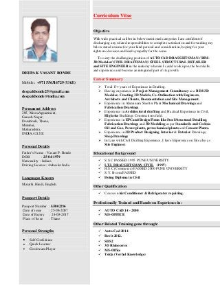 Curriculum Vitae
Objective
With wide practical caliber in below mentioned categories I am confident of
discharging any related responsibilities to complete satisfaction and forwarding my
below stated resume for your kind perusal and consideration, hoping for your
righteous decision and kind sympathy for the same.

DEEPAK VASANT BONDE
Mobile: +971 556316729 (UAE)
deepakbonde25@gmail.com
deepakbonde@india.com

To carry the challenging position of AUTOCAD DRAUGHTSMAN / BIM3D Modeler/ CIVIL DRAFTSMAN/ STEEL STRUCTURAL DETAILER
and SITE ENGINEER in the industry wherein I could work upon the best skills
and experience and become an integrated part of its growth.

Career Summary




Permanent Address
205, MeeraAppartment,
Ganesh Nagar,
Dombivali, Thane,
Mumbai,
Maharashtra,
INDIA.421202






Personal Details
Father’s Name : Vasant P. Bonde
DOB
: 25-04-1979
Nationality : Indian
Driving License : 4wheeler India

Languages Known
Marathi, Hindi, English.

Total 13+ years of Experience in Drafting.
Having experience in Project Management Consultancy as a BIM-3D
Modeler, Creating 3D Models, Co-Ordination with Engineers,
Architects and Clients, Documentation and Site Management.
Experience in Aluminum Smelter Plant Mechanical Drawings and
Fabrication Drawings.
Experience in Architectural drafting and Practical Experience in Civil,
High rise Buildings Constructions field.
Experience in EPCand Design Firms like Steel Structural Detailing,
Fabrication Drawings and 3D Modeling as per Standards and Codesin
Oil and Gas, Power plants, petrochemical plants and Cement Plants.
Experience in 3D Product Designing. Interior & Exterior Drawings,
Shop Drawings
In Line with Civil Drafting Experience, I have Experience on Site also as
Site Engineer.

Educational Background






S.S.C PASSED 1995 PUNE UNIVERSITY
I.T.I. DRAUGHTSMAN CIVIL (1997)
H.S.C (Commerce) PASSED 2000 PUNE UNIVERSITY
S.Y. B-com PASSED
Doing Diploma in Civil

Other Qualification


Course inAir Conditioner & Refrigerator repairing.

Passport Details
Passport Number
Date of issue
Date of Expiry
Place of Issue

: G5002296
: 25-08-2007
: 24-08-2017
: Thane

Professionally Trained and Hands-on Experience in:



AUTO CAD 14 - 2000
MS-OFFICE

Other Related Training gone through:
Personal Strengths
Self Confidence
Quick Learner
Good team Player








Auto-Cad 2014
Revit 2012.
SDS2
3D Rhinoceros
MS-Office
Tekla (Verbal Knowledge)

 