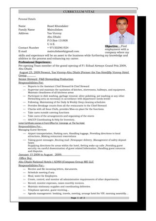 CURRICULUM VITAE

Personal Details

Name                           Rasel Khondaker
Family Name                    Mainulislam
Address                        Yas Viceroy
                               Abu Dhabi
                               P.O.Box-131808
                               U A E.
                                                                        Objective: - Find
Contact Number                 + 971502961924
                                                                        employment with a
E-mail                         mainulislam6@gmail.com                   company where my
skills and experience will be an asset to the business while furthering my knowledge and
abilities in the process and enhancing my career.
Professional Experience:-
Pre-opening Team member of the grand opening of F1 Etihad Airways Grand Prix 2009,
Abu Dhabi.
 August 23, 2009 Present, Yas Viceroy-Abu Dhabi (Former the Yas Hotel)By Viceroy Hotel
Group
Senior Steward F&B Stewarding Production
Responsibilities For:
         Reports to the Assistant Chief Steward & Chief Steward
         Supervise and maintain the sanitation of kitchen, storerooms, hallways, and equipment.
          Maintain cleanliness of all kitchens areas
         Participate in dish washing, garbage removal, silver polishing, pot washing or any other
          Stewarding area as necessary in accordance with department needs levels!
         Following, Maintaining of the Daily & Weekly Deep cleaning schedules
         Provides Breakage counts from all the restaurants to the Chief Steward
         Checks with all Sous Chefs, provides Miss-en-place for the functions
         Take cares outside catering functions
         Take cares of the arrangements and organizing of the stores
      HACCP Coordinating & Help for Inventory,
Junior Certificate courses in Front Office For Concierge at The Yas Hotel
Responsibilities For:-
Managing Guest Services
      Airport transportation, Parking cars, Handling luggage, Providing directions to local
          attractions ,Making restaurant reservations
      Taking guest messages ,Routing mail ,Newspaper delivery ,Management of safety deposit
          boxes
          Supplying directions for areas within the hotel, Setting wake-up calls ,Providing guest
          security via careful dissemination of guest related Information ,Handling guest concerns
          and disputes.
January 15 2008 to August 2009.
 Office Boy
Abu Dhabi National Hotels ( ADNH )Compass Group ME LLC
Responsibilities For:-
         Receive and file incoming letters, documents.
         Schedule meeting if any.
         Meal, water for Employees.
         Create, control, and monitor all administrative requirements of other departments.
      Record, monitor expenses, raises monthly invoices.
         Maintain stationary supplies and coordinating deliveries.
         Telephone operator, guest receiving…
         Agenda management: booking, travels, meeting, arrange hotel for VIP, morning assembly…
                                                          Page 1 of 2
 