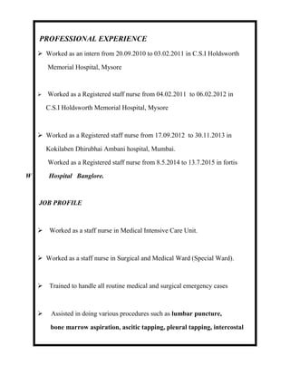 PROFESSIONAL EXPERIENCE
 Worked as an intern from 20.09.2010 to 03.02.2011 in C.S.I Holdsworth
Memorial Hospital, Mysore
 Worked as a Registered staff nurse from 04.02.2011 to 06.02.2012 in
C.S.I Holdsworth Memorial Hospital, Mysore
 Worked as a Registered staff nurse from 17.09.2012 to 30.11.2013 in
Kokilaben Dhirubhai Ambani hospital, Mumbai.
Worked as a Registered staff nurse from 8.5.2014 to 13.7.2015 in fortis
W Hospital Banglore.
JOB PROFILE
 Worked as a staff nurse in Medical Intensive Care Unit.
 Worked as a staff nurse in Surgical and Medical Ward (Special Ward).
 Trained to handle all routine medical and surgical emergency cases
 Assisted in doing various procedures such as lumbar puncture,
bone marrow aspiration, ascitic tapping, pleural tapping, intercostal
 