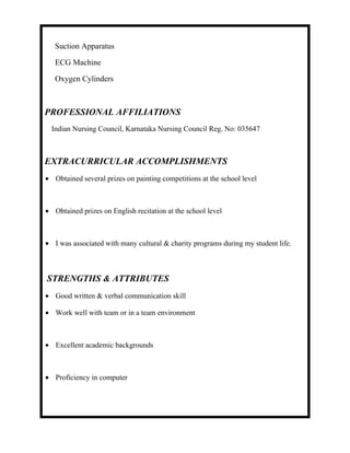 Suction Apparatus
ECG Machine
Oxygen Cylinders
PROFESSIONAL AFFILIATIONS
Indian Nursing Council, Karnataka Nursing Council Reg. No: 035647
EXTRACURRICULAR ACCOMPLISHMENTS
• Obtained several prizes on painting competitions at the school level
• Obtained prizes on English recitation at the school level
• I was associated with many cultural & charity programs during my student life.
STRENGTHS & ATTRIBUTES
• Good written & verbal communication skill
• Work well with team or in a team environment
• Excellent academic backgrounds
• Proficiency in computer
 