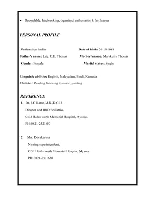 • Dependable, hardworking, organized, enthusiastic & fast learner
PERSONAL PROFILE
Nationality: Indian Date of birth: 26-10-1988
Father’s name: Late. C.E. Thomas Mother’s name: Marykutty Thomas
Gender: Female Marital status: Single
Linguistic abilities: English, Malayalam, Hindi, Kannada
Hobbies: Reading, listening to music, painting
REFERENCE
1. Dr. S.C Karat, M.D.,D.C.H,
Director and HOD Pediatrics,
C.S.I Holds worth Memorial Hospital, Mysore.
PH: 0821-2521650
2. Mrs. Devakaruna
Nursing superintendent,
C.S.I Holds worth Memorial Hospital, Mysore
PH: 0821-2521650
 