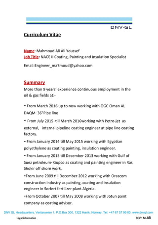 Curriculum Vitae
Mahmoud Ali Ali Youssef:Name
NACE II Coating, Painting and Insulation Specialist:Job Title
Email:Engineer_ma7moud@yahoo.com
Summary
More than 9 years’ experience continuous employment in the
oil & gas fields at:-
-From March 2016 up to now working with OGC Oman AL
DAQM 36"Pipe line
- From July 2015 till March 2016working with Petro-jet as
external, internal pipeline coating engineer at pipe line coating
factory.
- From January 2014 till May 2015 working with Egyptian
polyethylene as coating painting, insulation engineer.
- From January 2013 till December 2013 working with Gulf of
Suez petroleum- Gupco as coating and painting engineer in Ras
Shokir off shore work.
-From June 2009 till December 2012 working with Orascom
construction industry as painting, coating and insulation
engineer in Sorfert fertilizer plant Algeria.
-From October 2007 till May 2008 working with Jotun paint
company as coating advisor.
 