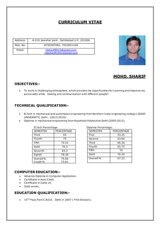 CURRICULUM VITAE
MOHD. SHARIF
OBJECTIVES:-
 To work in challenging atmosphere, which provides me opportunities for Learning and Improve my
personality while making and communication with different people?
TECHNICAL QUALIFICATION:-
 B.Tech in mechanical and automation engineering from Northern India engineering college ( GGSIP
UNIVERSITY) Delhi : (2013-2016)
 Diploma in mechanical engineering from Aryabhatt Polytechnic Delhi (2009-2012).
B.Tech Percentage: Diploma Percentage:
SEMESTER PERCENTAGE
Third 69
Fourth 75
Fifth 72.52
Sixth 76.3
Seventh 83.3
Eighth 78.38
Overall %
Credit %
75.66
73.61
COMPUTER EDUCATION:-
 Advance Diploma in Computer Application.
 Certificate in Auto Cadd.
 Certificate in Catia v4.
 Solid works.
EDUCATION QUALIFICATION:-
 10TH
Pass from C.B.S.E. Delhi in 2007 ( First Division).
Address: A-310 Jawahar park , Sahibabad U.P. 201006
Mob. No: 8750387081, 7053851169
Email: msharif9015@gmail.com,
mdshariff1991@gmail.com
SEMESTER PERCENTAGE
First 53.25
Second 63.66
Third 66.36
Fourth 65.75
Fifth 70
Sixth 76.30
Overall % 67.23
 