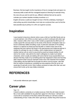 Business- this has taught me the importance of how to manage funds and given me
necessary skills to deal with the managerial aspects of directing for example hiring
the crew who you wish to work for you, different methods that can be used to
motivate your workers besides monetary incentives e.c.t.
English will prove a useful as it taught me how in find the underlying meanings of
what writing say which should allow me to look at a script and then use it to find the
best possible way to portray it in a film as to garner success.
Inspiration
I was inspired to become a director when a was a child as I had little friends and as
a result watched a lot of films so when I grew up which I continued with when I got
older, however unlike when I was a child I ended up appreciate the effort put in to
create a good film and was drawn to the works of the director christopher nolan as i
found is extremely skilled at building scope. A particular examples of him building
tension is in batman he shows just how the joker is made to have none of the
weakness that foe’s batman has faced in the past possess and chalances batman in
whether he will keep his rule of no killing, which creates tension not based off
whether batman will win which is assumed he would but instead whether he will
stick to his morals. I also admire his nolan's willingness to create much darker
characters, whom usually are dealing with some internal issue caused either by a
decision that they made or by something which has happened to them and how they
deal/ respond to their issue an example of this is the main character from inception
Cobb dealing with the belief that he brought his wife to commit suicide. I also feel
that his method of directing by controlling as many aspects of the film as he can
would also fit well with me as i think it allows someone to make a film their own and
ensure that it ends up the way initially envisioned.
REFERENCES
I will provide references upon request.
Career plan
Year 1-3
I intend to attend a university on a media course as i think this will make me seem
like a more valid candidate for any jobs that i apply for in the future. I will look for a
course with an emphasis on the theory behind filmmaking so i will have a better
understanding of how i make a film when i get the job, another thing which would be
 