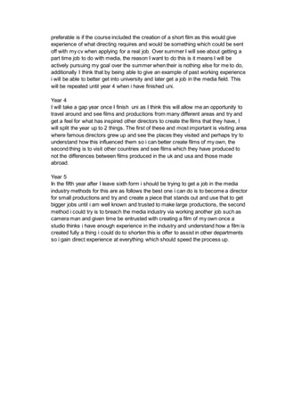 preferable is if the course included the creation of a short film as this would give
experience of what directing requires and would be something which could be sent
off with my cv when applying for a real job. Over summer I will see about getting a
part time job to do with media, the reason I want to do this is it means I will be
actively pursuing my goal over the summer when their is nothing else for me to do,
additionally I think that by being able to give an example of past working experience
i will be able to better get into university and later get a job in the media field. This
will be repeated until year 4 when i have finished uni.
Year 4
I will take a gap year once I finish uni as I think this will allow me an opportunity to
travel around and see films and productions from many different areas and try and
get a feel for what has inspired other directors to create the films that they have, I
will split the year up to 2 things. The first of these and most important is visiting area
where famous directors grew up and see the places they visited and perhaps try to
understand how this influenced them so i can better create films of my own, the
second thing is to visit other countries and see films which they have produced to
not the differences between films produced in the uk and usa and those made
abroad.
Year 5
In the fifth year after I leave sixth form i should be trying to get a job in the media
industry methods for this are as follows the best one i can do is to become a director
for small productions and try and create a piece that stands out and use that to get
bigger jobs until i am well known and trusted to make large productions, the second
method i could try is to breach the media industry via working another job such as
camera man and given time be entrusted with creating a film of my own once a
studio thinks i have enough experience in the industry and understand how a film is
created fully a thing i could do to shorten this is offer to assist in other departments
so i gain direct experience at everything which should speed the process up.
 