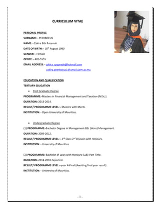 - 1 -
CURRICULUM VITAE
PERSONAL PROFILE
SURNAME: - PEERBOCUS
NAME: - Zakira Bibi Fatemah
DATE OF BIRTH: - 18th
August 1990
GENDER: - Female
OFFICE: - 405-5555
EMAIL ADDRESS: - zakira_spypreak@hotmail.com
zakira.peerbocus1@umail.uom.ac.mu
EDUCATION AND QUALIFICATION
TERTIARY EDUCATION
 Post Graduate Degree
PROGRAMME:-Masters in Financial Management and Taxation-(M.Sc.).
DURATION:-2013-2014.
RESULT/ PROGRAMME LEVEL: - Masters with Merits
INSTITUTION: - Open University of Mauritius.
 Undergraduate Degree
(1) PROGRAMME:-Bachelor Degree in Management-BSc (Hons) Management.
DURATION:-2009-2012.
RESULT/ PROGRAMME LEVEL: - 2nd
Class 2nd
Division with Honours.
INSTITUTION: - University of Mauritius.
(2) PROGRAMME:-Bachelor of Laws with Honours (LLB)-Part Time.
DURATION:-2014-2018-Expected.
RESULT/ PROGRAMME LEVEL:--year 4-Final (Awaiting final year result)
INSTITUTION: - University of Mauritius.
 