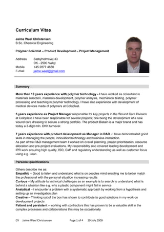 Curriculum Vitae
Jaime Wael Christensen
B.Sc. Chemical Engineering

Polymer Scientist – Product Development – Project Management

Address      Sæbyholmsvej 43
             DK - 2500 Valby
Mobile       +45 2877 4650
E-mail       jaime.wael@gmail.com




Summary

More than 10 years experience with polymer technology - I have worked as consultant in
materials selection, materials development, polymer analysis, mechanical testing, polymer
processing and teaching in polymer technology. I have also experience with development of
medical devices made of polymers at Coloplast.

5 years experience as Project Manager responsible for key projects in the Wound Care Division
at Coloplast. I have been responsible for several projects; one being the development of a new
wound care dressing to secure a strong portfolio. The product Biatain is a major brand and has
today a 3-digit mln. DKK turnover.

7 years experience with product development as Manager in R&D - I have demonstrated good
skills in managing the people, innovation/technology and business interaction.
As part of the R&D management team I worked on overall planning, project prioritization, resource
allocation and pre-project evaluations. My responsibility also covered leading development and
IPR work ensuring high quality, ISO, GxP and regulatory understanding as well as customer focus
using e.g. Lean.

Personal qualifications

Others describe me as:
Empathic – Good to listen and understand what is on peoples mind enabling me to better match
the professional with the personal situation increasing results
Curious – My attitude to technical challenges as an example is to search to understand what is
behind a situation like e.g. why a plastic component might fail in service
Analytical – I encounter a problem with a systematic approach by working from a hypothesis and
setting up an investigation plan
Creative – Thinking out of the box has shown to contribute to good solutions in my work on
development projects
Patient and persistent – working with contractors this has proven to be a valuable skill in the
complex processes and collaborations this may be occasionally


CV   Jaime Wael Christensen            Page 1 of 4   19 July 2009
 