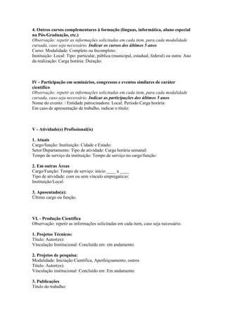 4. Outros cursos complementares à formação (línguas, informática, aluno especial
na Pós-Graduação, etc.)
Observação: repetir as informações solicitadas em cada item, para cada modalidade
cursada, caso seja necessário. Indicar os cursos dos últimos 5 anos
Curso: Modalidade: Completo ou Incompleto:
Instituição: Local: Tipo: particular, pública (municipal, estadual, federal) ou outra: Ano
da realização: Carga horária: Duração:



IV - Participação em seminários, congressos e eventos similares de caráter
científico
Observação: repetir as informações solicitadas em cada item, para cada modalidade
cursada, caso seja necessário. Indicar as participações dos últimos 5 anos
Nome do evento: / Entidade patrocinadora: Local: Período Carga horária:
Em caso de apresentação de trabalho, indicar o título:



V - Atividade(s) Profissional(is)

1. Atuais
Cargo/função: Instituição: Cidade e Estado:
Setor/Departamento: Tipo de atividade: Carga horária semanal:
Tempo de serviço da instituição: Tempo de serviço no cargo/função:

2. Em outras Áreas
Cargo/Função: Tempo de serviço: início ____ a ____
Tipo de atividade: com ou sem vínculo empregatício:
Instituição/Local:

3. Aposentado(a):
Último cargo ou função.



VI. - Produção Científica
Observação: repetir as informações solicitadas em cada item, caso seja necessário.

1. Projetos Técnicos:
Título: Autor(es):
Vínculação Institucional: Concluído em: em andamento:

2. Projetos de pesquisa:
Modalidade: Iniciação Científica, Aperfeiçoamento, outros
Título: Autor(es):
Vinculação institucional: Concluído em: Em andamento:

3. Publicações
Título do trabalho:
 