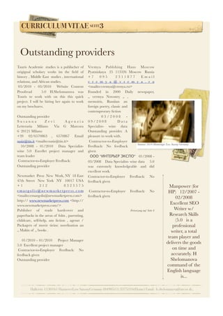 CURRICULUM VITAE SEITE3
Hallerstr.1130161 HannoverLow SaxonyGermany (0490511) 3375316(Home) Email : h.shelomanova@arcor.de,
Tauris Academie  studies is a publischer of
origignal scholary works im the ﬁeld of
history , Middle East  studies , international
relations, and African studies.
 03/2010 - 03/2010    Website Content
Proofread      5.0  H.Shelomanova  was
Touris to work with on this this quick
project. I will be hiring her again to work
on my brochures.   
Outstanding provider
S u s a n n a Z e v i   A g e n z i a
Letteraria  Milano   Via G Marcora 
6  20121 Milano 
+39  02/6570863 , 6570867  Email
susiz@tin.it <mailto:susiz@tin.it>  
  10/2008 - 01/2010    Data Specialist-
wine 5.0  Excellet project manager and
team leader   
 Contractor-to-Employer Feedback:
Outstanding provider
 
Newmarket  Press  New  Work, NY  18 East
47th Street  New York  NY  10017 USA 
+ 1 2 1 2 8 3 2 3 5 7 5
e m a r g o l i s @ n e w m a rk e t p r e s s. c o m
<mailto:emargolis@newmarketpress.com>
http:// www.newmarketpress.com <http://
www.newmarketpress.com/>
Publisher of trade hardcover and
paperbacks in the areas of folm , parenting, 
childcare, self-help, ans ﬁction , agenzt /
Packagers of movie tieins: novelisation an
„ Makin of „ books .
  
    01/2010 - 01/2010     Project Manager   
5.0  Excellent project manager   
 Contractor-to-Employer Feedback: No
feedback given
Outstanding provider
Vremya Publshing Haus Moscow 
Pyatnizkaya  25 113326 Moscow  Russia 
+ 7 0 9 5   2 3 1 1 8 7 7 E m a i l
v r e m y a @ v r e m y a . r u
<mailto:vremya@vrenya.ru>  
Founded in 2000 Daily newspaper,
„ vermya Novostey „ ,
memoiris, Russiian an
foreign poetry, classic and
contemprorary ﬁction
    0 3 / 2 0 0 8 -
0 9 / 2 0 0 8       D a t a
Specialist- wine data   
Outstanding provider. A
pleasure to work with.   
 Contractor-to-Employer
Feedback: No feedback
given
  ООО "ИНТЕРЬЕР ЭКСПО"   01/2008 -
03/2008    Data Specialist- wine data     5.0 
was extremely knowledgeable and did
excellent work.   
Contractor-to-Employer Feedback: No
feedback given
 
 Contractor-to-Employer Feedback: No
feedback given
Fortsetzung auf Seite 6
Manpower (for
HP)   12/2007 -
02/2008  
 Excellent SEO
Writer w/
Research Skills    
(5.0  is a
professional
writer, a total
team player and
delivers the goods
on time and
accurately. H
Shelomanova
command of the
English language
is...   
Outstanding providers
Summer 2010 Hemminger Low Saxony Germany
 