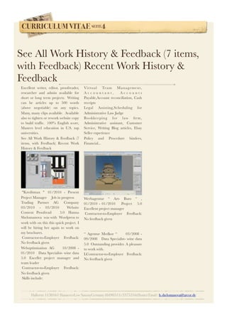 CURRICULUM VITAE SEITE4
Hallerstr.1130161 HannoverLow SaxonyGermany (0490511) 3375316(Home) Email : h.shelomanova@arcor.de
Excellent writer, editor, proofreader,
researcher and admin available for
short or long term projects.  Writing
can be articles up to 500 words
(above negotiable) on any topics.
Many, many clips available.  Available
also to tighten or rework website copy
to build trafﬁc.  100% English score,
Masters level education in U.S. top
universities.
See All Work History & Feedback (7
items, with Feedback) Recent Work
History & Feedback
 "Kreditmax "  01/2010 - Present   
Project Manager     Job in progress
Trading Partner AG  Company  
03/2010 - 03/2010    Website
Content Proofread     5.0  Hanna
Shelomanova  was with  Wordpress to
work with on this this quick project. I
will be hiring her again to work on
my brochures.   
 Contractor-to-Employer Feedback:
No feedback given
Weboptimisation AG     10/2008 -
01/2010    Data Specialist- wine data  
5.0  Excellet project manager and
team leader   
 Contractor-to-Employer Feedback:
No feedback given
 Skills include:
Virtual Team Management,
A c c o u n t a n t , A c c o u n t s
Payable,Account reconciliation, Cash
receipts
Legal Assisting,Scheduling for
Administrative Law Judge
Bookkeeping for law ﬁrm,
Administrative assistant, Customer
Service, Writing Blog articles, Ebay
Seller experience
Policy and Procedure binders,
Financial...
 
 
Werbagentur “ Art- Buro “ ,  
01/2010 - 01/2010     Project    5.0 
Excellent project manager   
 Contractor-to-Employer Feedback:
No feedback given
 
 
“ Agentur Medkor “       03/2008 -
09/2008    Data Specialist- wine data     
5.0  Outstanding provider. A pleasure
to work with.   
LContractor-to-Employer Feedback:
No feedback given
See All Work History & Feedback (7 items,
with Feedback) Recent Work History &
Feedback
 