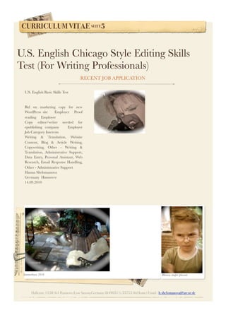 CURRICULUM VITAE SEITE5
Hallerstr.1130161 HannoverLow SaxonyGermany (0490511) 3375316(Home) Email : h.shelomanova@arcor.de
U.S. English Basic Skills Test      
Bid on marketing copy for new
WordPress site     Employer    Proof
reading     Employer    
Copy editor/writer needed for
epublishing company     Employer   
Job Category Interests
Writing & Translation, Website
Content, Blog & Article Writing,
Copywriting, Other - Writing &
Translation, Administrative Support,
Data Entry, Personal Assistant, Web
Research, Email Response Handling,
Other - Administrative Support
Hanna Shelomanova
Germany  Hannover
14.09.2010
U.S. English Chicago Style Editing Skills
Test (For Writing Professionals)  
RECENT JOB APPLICATION
Summerhouse 2010 Rhoncus tempor placerat.
 