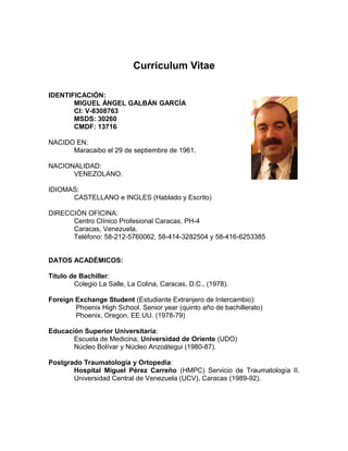 Curriculum Vitae
IDENTIFICACIÓN:
MIGUEL ÁNGEL GALBÁN GARCÍA
CI: V-8308763
MSDS: 30260
CMDF: 13716
NACIDO EN:
Maracaibo el 29 de septiembre de 1961.
NACIONALIDAD:
VENEZOLANO.
IDIOMAS:
CASTELLANO e INGLES (Hablado y Escrito)
DIRECCIÓN OFICINA:
Centro Clínico Profesional Caracas, PH-4
Caracas, Venezuela.
Teléfono: 58-212-5760062, 58-414-3282504 y 58-416-6253385
DATOS ACADÉMICOS:
Título de Bachiller:
Colegio La Salle, La Colina, Caracas, D.C., (1978).
Foreign Exchange Student (Estudiante Extranjero de Intercambio):
Phoenix High School. Senior year (quinto año de bachillerato)
Phoenix, Oregon, EE.UU. (1978-79)
Educación Superior Universitaria:
Escuela de Medicina, Universidad de Oriente (UDO)
Núcleo Bolívar y Núcleo Anzoátegui (1980-87).
Postgrado Traumatología y Ortopedia:
Hospital Miguel Pérez Carreño (HMPC) Servicio de Traumatología II.
Universidad Central de Venezuela (UCV), Caracas (1989-92).
 