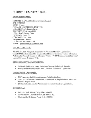 CURRICULUM VITAE 2012.
DATOS PERSONALES.

NOMBRES Y APELLIDO: Gustavo Emanuel Aressi.
DNI: 37.420.895
EDAD: 18 años.
FECHA DE NACIMIENTO: 27/12/1993.
LUGAR DE NAC.: Laguna Paiva.
DIRECCIÓN: 25 de mayo 1838.
LOCALIDAD: Laguna Paiva.
PROVINCIA: Santa Fe.
CÓDIGO POSTAL: 3020.
ESTADO CIVIL: Soltero.
TELÉFONO: 0342-155351248.
E-MAIL: gustavoaressi_93@hotmail.com

ESTUDIO CURSADOS.

PRIMARIO: 2006. 7mo grado. Escuela N° 31 “Mariano Moreno”. Laguna Paiva.
SECUNDARIO: Cursando el 6to año, modalidad Bienes y Servicios, Técnico Informático
Profesional y Personal. Escuela de Educación Técnica N° 458 “Hernandarias de Saavedra”.
Laguna Paiva. Año de egreso: 2012.

OTROS CURSOS Y CAPACITACIONES.

   •   Asistencia Jurídica (en curso). Centro de Capacitación Laboral. Santa Fe.
   •   Manejo de PYME (en curso). Centro Comercial e Industrial. Laguna Paiva.

EXPERIENCIAS LABORALES.

   •   2007: Atención al público en despensa. Ciudad de Córdoba.
   •   2007- 2012 (actualidad): Producción y conducción de programa radial. FM. Líder
       89.9mhz. Laguna Paiva.
   •   2012 (actualidad): Auxiliar Administrativo. Municipalidad de Laguna Paiva.

REFERENCIAS.

   •   FM. Líder 89.9. Alfredo Garay: 0342- 4940610.
   •   Despensa Rubí. Liliana Berneri: 0351- 153525462.
   •   Municipalidad de Laguna Paiva. 0342- 4940342.
 