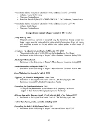 Vocalist and electric bass player (alternative rock) for Band: Natural Cure 1996
   - Album: Forever to Nowhere
   - Wynyard, Saskatchewan
   - Received formal airplay (fall of 1997) CFCR 90. 5 FM, Saskatoon, Saskatchewan

Vocalist and electric bass player (alternative rock) for Band: Natural Cure1995
   - Album: On the Verge
   - Wynyard, Saskatchewan

               Compositions (sample of approximately fifty works)

Many Will Say 2009
  - Original composed version of accepted song by Paramount Group scored for:
     three voices, acoustic guitar, electric guitar, electric bass guitar, drum kit, piano,
     and amplified acoustic or electric violin with various pedals to alter sound of
     instrument

18 pictures + 2 adjustments for the ghost of Charity 2005-2006
       *Commissioned work of $4000.00 from the Saskatchewan Arts Board
    - Performed by the University of Regina’s Miscellaneous Ensemble Spring 2006

A Letter for Michael 2005
   - Performed by the University of Regina’s Miscellaneous Ensemble Spring 2005

Mashed Potatoes (Adding the Milk) 2004
  - Performed by the University of Regina’s Miscellaneous Ensemble Winter 2004

Sound Painting #1: Gwendolyn’s Birth 2004

Sapphire: for Distanced Trumpet and Piano 2004
   - Performed at the Regina New Music Festival, CBC building April 2004
   - Performed March 2004, Student Composition Recital

Surrealism for Symphony Orchestra 2003
       *Accepted for performance by the Thunder Bay Symphony Orchestra
        as part of their National Emerging Composers’ Workshop

A String Quartet for Kansas Abigale (Celebrating the Life of the Unborn) 2003
   - Performed at the Regina New Music Festival, CBC building April 2004

Violets: For Piccolo, Flute, Marimba, and Harp 2003

Surrealism for André: A Mindscape Project 2003
   - Performed by the University of Regina’s Faculty of Music April 2003




	
                                          10	
  
 