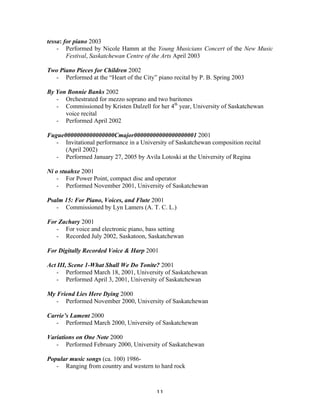 tessa: for piano 2003
    - Performed by Nicole Hamm at the Young Musicians Concert of the New Music
        Festival, Saskatchewan Centre of the Arts April 2003

Two Piano Pieces for Children 2002
  - Performed at the “Heart of the City” piano recital by P. B. Spring 2003

By Yon Bonnie Banks 2002
   - Orchestrated for mezzo soprano and two baritones
   - Commissioned by Kristen Dalzell for her 4th year, University of Saskatchewan
      voice recital
   - Performed April 2002

Fugue0000000000000000Cmajor00000000000000000001 2001
   - Invitational performance in a University of Saskatchewan composition recital
      (April 2002)
   - Performed January 27, 2005 by Avila Lotoski at the University of Regina

Ni o stuahxe 2001
    - For Power Point, compact disc and operator
    - Performed November 2001, University of Saskatchewan

Psalm 15: For Piano, Voices, and Flute 2001
   - Commissioned by Lyn Lamers (A. T. C. L.)

For Zachary 2001
   - For voice and electronic piano, bass setting
   - Recorded July 2002, Saskatoon, Saskatchewan

For Digitally Recorded Voice & Harp 2001

Act III, Scene 1-What Shall We Do Tonite? 2001
   - Performed March 18, 2001, University of Saskatchewan
   - Performed April 3, 2001, University of Saskatchewan

My Friend Lies Here Dying 2000
   - Performed November 2000, University of Saskatchewan

Carrie’s Lament 2000
   - Performed March 2000, University of Saskatchewan

Variations on One Note 2000
   - Performed February 2000, University of Saskatchewan

Popular music songs (ca. 100) 1986-
   - Ranging from country and western to hard rock



	
                                       11	
  
 