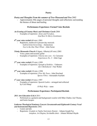 Poetry

Poetry and Thoughts From the summer of Two-Thousand and Two 2002
   - Approximately fifty pages of personal thoughts and reflections surrounding
      the themes of abuse and healing

                Performance Experience: Formal Voice Recitals

An Evening of Country Music and Christmas Carols 2004
   - Examples of repertoire: Alone and Forsaken,
                            God Rest Ye Merry Gentlemen

4th year voice recital (60 min.) 2001
    - Repertoire, medieval to present day musicals
           Gabriel fram heven-king – Anonymous
           You’re the One That I Want – John Farrar

Trinity Mennonite Church (Calgary, Alberta) (45 min.) 2001
   - Voice, piano and acoustic guitar
   - Examples of repertoire: Vittoria mio core – G. Carissimi
                            Experiences No. 2 – John Cage

3rd year voice recital (35 min.) 1999
    - Examples of repertoire: Epitaph of Seikilos – Unknown
                                Ain’t Misbehavin’- Fats Waller

2nd year voice recital (10 min.) 1998
    - Examples of repertoire: Flow My Tears - John Dowland
                              Spesso Vibra - Alessandro Scarlatti

1st year voice recital (10 min.) 1997
     - Examples of repertoire: Spanish Ladies - arranged and collected
        by Cecil Sharp
                               O Waly Waly – same

                 Performance Experience: Participated Recitals

2011 Arts Education GALA 2011
   - Performed as a guitarist and background vocalist with Mike Chabot, Joel Thome,
      and Justin Jacques

Lutheran Theological Seminary Concert: Seventeenth-and-Eighteenth Century Vocal
and Instrumental Repertories 2002
   - Cantor and alto
   - Repertoire: Gradule in Vigilia Nativitatis Domini – Johann Joseph Fux
                 Antiphon, Ave Regina, for double choir – Johann Michael Haydn


	
                                        12	
  
 