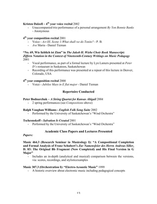 Kristen Dalzell – 4th year voice recital 2002
   - Unaccompanied trio performance of a personal arrangement By Yon Bonnie Banks
       - Anonymous

4th year composition recital 2001
    - Voice - Act III, Scene 1-What shall we do Tonite? - P. B.
    - Ave Maria - Daniel Tieman

“No. 69, Wie lieblich ist Zion” in The Jakob H. Wiebe Choir Book Manuscript:
Ziffern Notation in the Context of Nineteenth-Century Writings on Music Pedagogy
2001
    - Vocal performance, as part of a formal lecture by Lyn Lamers presented at Peter
       D’s restaurant in Saskatoon, Saskatchewan
    - Recording of this performance was presented at a repeat of this lecture in Denver,
       Colorado, USA

4th year composition recital 2000
    - Voice - Jubilee Mass in E flat major - Daniel Tieman

                               Repertoire Conducted

Peter Bodnarchuk – A String Quartet for Kansas Abigail 2004
   - 2 spring performances (see Compositions above)

Ralph Vaughan Williams - English Folk Song Suite 2002
   - Performed by the University of Saskatchewan’s “Wind Orchestra”

Tschesnokoff - Salvation Is Created 2001
   - Performed by the University of Saskatchewan’s “Wind Orchestra”

                 Academic Class Papers and Lectures Presented
Papers:

Music 464.3 (Research Seminar in Musicology I): “A Compositional Completion
and Formal Analysis of Franz Schubert’s Zur Namensfeier des Herrn Andreas Siller,
D. 83: The Original Bb Fragment (Now Completed) and His Final Version in G
Major”
   - Includes an in-depth (analytical and musical) comparison between the versions,
       via: scores, recordings, and stylisticexamples

Music 307.3 (Orchestration I): “Electro-Acoustic Music” 1999
  - A historic overview about electronic music including pedagogical concepts




	
                                        13	
  
 