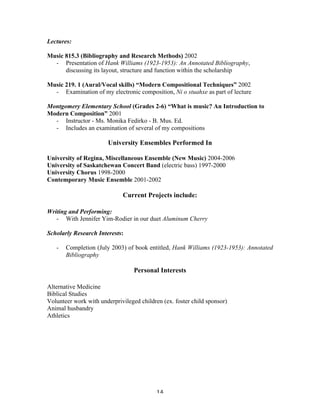 Lectures:

Music 815.3 (Bibliography and Research Methods) 2002
  - Presentation of Hank Williams (1923-1953): An Annotated Bibliography,
      discussing its layout, structure and function within the scholarship

Music 219. 1 (Aural/Vocal skills) “Modern Compositional Techniques” 2002
  - Examination of my electronic composition, Ni o stuahxe as part of lecture

Montgomery Elementary School (Grades 2-6) “What is music? An Introduction to
Modern Composition” 2001
  - Instructor - Ms. Monika Fedirko - B. Mus. Ed.
  - Includes an examination of several of my compositions

                          University Ensembles Performed In

University of Regina, Miscellaneous Ensemble (New Music) 2004-2006
University of Saskatchewan Concert Band (electric bass) 1997-2000
University Chorus 1998-2000
Contemporary Music Ensemble 2001-2002

                                Current Projects include:

Writing and Performing:
   - With Jennifer Yim-Rodier in our duet Aluminum Cherry

Scholarly Research Interests:

       -   Completion (July 2003) of book entitled, Hank Williams (1923-1953): Annotated
           Bibliography

                                    Personal Interests

Alternative Medicine
Biblical Studies
Volunteer work with underprivileged children (ex. foster child sponsor)
Animal husbandry
Athletics




	
                                          14	
  
 