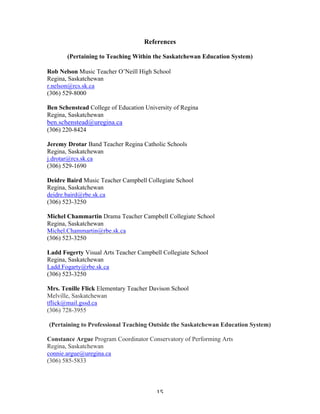 References

             (Pertaining to Teaching Within the Saskatchewan Education System)

Rob Nelson Music Teacher O’Neill High School
Regina, Saskatchewan
r.nelson@rcs.sk.ca
(306) 529-8000

Ben Schenstead College of Education University of Regina
Regina, Saskatchewan
ben.schenstead@uregina.ca
(306) 220-8424

Jeremy Drotar Band Teacher Regina Catholic Schools
Regina, Saskatchewan
j.drotar@rcs.sk.ca
(306) 529-1690

Deidre Baird Music Teacher Campbell Collegiate School
Regina, Saskatchewan
deidre.baird@rbe.sk.ca
(306) 523-3250

Michel Chammartin Drama Teacher Campbell Collegiate School
Regina, Saskatchewan
Michel.Chammartin@rbe.sk.ca
(306) 523-3250

Ladd Fogerty Visual Arts Teacher Campbell Collegiate School
Regina, Saskatchewan
Ladd.Fogarty@rbe.sk.ca
(306) 523-3250

Mrs. Tenille Flick Elementary Teacher Davison School
Melville, Saskatchewan
tflick@mail.gssd.ca
(306) 728-3955

       (Pertaining to Professional Teaching Outside the Saskatchewan Education System)

Constance Argue Program Coordinator Conservatory of Performing Arts
Regina, Saskatchewan
connie.argue@uregina.ca
(306) 585-5833




	
                                           15	
  
 