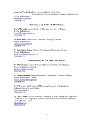 Mary-Lou Van De Bon Library Assistant Regina Public Library
                      Former Program Coordinator Conservatory of Performing Arts
Regina, Saskatchewan
mvandebon@sasktel.net
(306) 924-5753

                    (Pertaining to my B. Arts Ed. After Degree)

Denise Morstad Instructor Faculty of Education University of Regina
Regina, Saskatchewan
Denise.Morstad@uregina.ca
(306) 585-4522

Dr. Norm Yakel Professor Arts Education University of Regina
Regina, Saskatchewan
Norm.Yakel@uregina.ca
(306) 585-4546

Dr. Ann Kipling Brown Professor Arts Education University of Regina
Regina, Saskatchewan
Ann.Kipling.Brown@uregina.ca
(306) 585-4525

                  (Pertaining to my M. Mus. and B. Mus. degrees)

Dr. Alain Perron Associate Professor of Composition University of Regina
Regina, Saskatchewan, Canada
alain.perron@uregina.ca	
  
(306) 585-5201

Dr. Pauline Minevich Associate Professor of Musicology University of Regina
Regina, Saskatchewan, Canada
pauline.minevich@uregina.ca	
  	
  
(306) 585-5507

Dr. Walter Kreyszig Professor of Musicology University of Saskatchewan
Saskatoon, Saskatchewan, Canada
music.uofs@usask.ca
(306) 966-6171

Dr. Omar Daniel Associate Professor, Department of Music Theory and Composition
Co-Director of the Composition, Electro-acoustic Research and Performance Facility
London, Ontario, Canada
odaniel@uwo.ca	
  	
  
(519) 661-2043




	
                                       16	
  
 