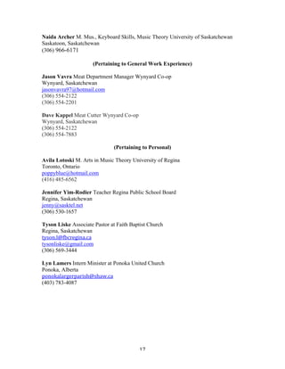 Naida Archer M. Mus., Keyboard Skills, Music Theory University of Saskatchewan
Saskatoon, Saskatchewan
(306) 966-6171

                     (Pertaining to General Work Experience)

Jason Vavra Meat Department Manager Wynyard Co-op
Wynyard, Saskatchewan
jasonvavra97@hotmail.com
(306) 554-2122
(306) 554-2201

Dave Kappel Meat Cutter Wynyard Co-op
Wynyard, Saskatchewan
(306) 554-2122
(306) 554-7883

                              (Pertaining to Personal)

Avila Lotoski M. Arts in Music Theory University of Regina
Toronto, Ontario
poppyblue@hotmail.com
(416) 485-6562

Jennifer Yim-Rodier Teacher Regina Public School Board
Regina, Saskatchewan
jenny@sasktel.net
(306) 530-1657

Tyson Liske Associate Pastor at Faith Baptist Church
Regina, Saskatchewan
tyson.l@fbcregina.ca	
  	
  
tysonliske@gmail.com
(306) 569-3444

Lyn Lamers Intern Minister at Ponoka United Church
Ponoka, Alberta
ponokalargerparish@shaw.ca	
  
(403) 783-4087




	
                                       17	
  
 