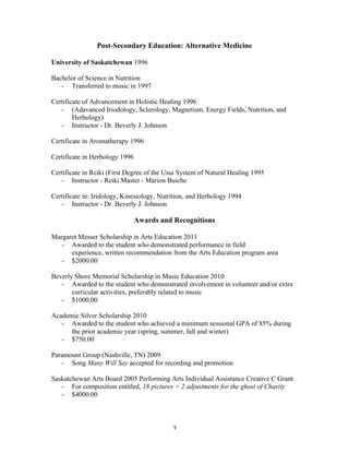 Post-Secondary Education: Alternative Medicine

University of Saskatchewan 1996

Bachelor of Science in Nutrition
   - Transferred to music in 1997

Certificate of Advancement in Holistic Healing 1996
   - (Adavanced Iriodology, Sclerology, Magnetism, Energy Fields, Nutrition, and
        Herbology)
   - Instructor - Dr. Beverly J. Johnson

Certificate in Aromatherapy 1996

Certificate in Herbology 1996

Certificate in Reiki (First Degree of the Usui System of Natural Healing 1995
   - Instructor - Reiki Master - Marion Buiche

Certificate in: Iridology, Kinesiology, Nutrition, and Herbology 1994
   - Instructor - Dr. Beverly J. Johnson

                                Awards and Recognitions

Margaret Messer Scholarship in Arts Education 2011
   - Awarded to the student who demonstrated performance in field
      experience, written recommendation from the Arts Education program area
   - $2000.00

Beverly Shore Memorial Scholarship in Music Education 2010
   - Awarded to the student who demonstrated involvement in volunteer and/or extra
       curricular activities, preferably related to music
   - $1000.00

Academic Silver Scholarship 2010
   - Awarded to the student who achieved a minimum sessional GPA of 85% during
      the prior academic year (spring, summer, fall and winter)
   - $750.00

Paramount Group (Nashville, TN) 2009
   - Song Many Will Say accepted for recording and promotion

Saskatchewan Arts Board 2005 Performing Arts Individual Assistance Creative C Grant
   - For composition entitled, 18 pictures + 2 adjustments for the ghost of Charity
   - $4000.00



	
                                          3	
  
 