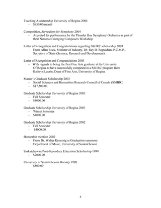 Teaching Assistantship University of Regina 2004
   - $950.00/month

Composition, Surrealism for Symphony 2004
  - Accepted for performance by the Thunder Bay Symphony Orchestra as part of
     their National Emerging Composers Workshop

Letter of Recognition and Congratulations regarding SSHRC scholarship 2003
    - From Allan Rock, Minister of Industry, Dr. Rey D. Pagtakhan, P.C.M.P.,
        Secretary of State (Science, Research and Development)

Letter of Recognition and Congratulations 2003
    - With regards to being the first Fine Arts graduate at the University
        Of Regina to have successfully competed in a SSHRC program from
        Kathryn Laurin, Dean of Fine Arts, University of Regina

Master’s Graduate Scholarship 2003
  - Social Sciences and Humanities Research Council of Canada (SSHRC)
  - $17,500.00

Graduate Scholarship University of Regina 2003
   - Fall Semester
   - $4000.00

Graduate Scholarship University of Regina 2003
   - Winter Semester
   - $4000.00

Graduate Scholarship University of Regina 2002
   - Fall Semester
   - $4000.00

Honorable mention 2002
   - From Dr. Walter Kreyszig at Graduation ceremony
      Department of Music, University of Saskatchewan

Saskatchewan Post-Secondary Education Scholarship 1999
   - $2000.00

University of Saskatchewan Bursary 1998
   - $500.00




	
                                        4	
  
 