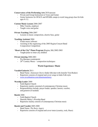 Conservatory of the Performing Arts 2010-present
  - Private and Group Instruction in Voice and Guitar
  - Guitar Instructor for SPACE and SPARK camps (a week long group class for kids
      ages 8-11)

Custom Music Lessons 2006-2007
   - Mike Vancha, employer
   - Taught voice and guitar

Private Teaching 2006-2007
   - Lessons in music composition, electric bass, guitar

Teaching Assistant 2004
   - Finale music software
   - Assisting in the organizing of the 2005 Regina Concert Band
      Composition Competition

“Heart of the City” Piano Program (Regina, SK) 2002-2003
   - Taught piano to inner city children

Private tutoring 2000-2001
   - Pre-Baroque counterpoint
   - 20th Century Music – composition techniques

                              Work Experience: Music

Vocalist/Guitarist 2011-
   - Band Name: Aluminum Cherry (Indie folk duet with Jennifer Yim-Rodier)
   - Repertoire consists of original and cover songs in Indie Folk style
   - www.reverbnation.com/aluminumcherry

Worship Leader 2009
  - Faith Baptist Church
  - Repertoire mainly consisted of contemporary Christian music
  - Responsibilities include: prayer leader, speaker, bassist, vocalist,
     and guitarist (if needed)

Bassist 2008
   - Faith Baptist Church
   - Danielle Maley’s Worship Band
   - Repertoire mainly consists of contemporary Christian music

Bassist and Vocalist 2005-2008
   - Band Name: The Rusty Augers
   - Repertoire consists of original and cover tunes (country, rock, blues)




	
                                          6	
  
 