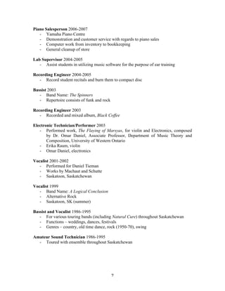 Piano Salesperson 2006-2007
   - Yamaha Piano Centre
   - Demonstration and customer service with regards to piano sales
   - Computer work from inventory to bookkeeping
   - General cleanup of store

Lab Supervisor 2004-2005
   - Assist students in utilizing music software for the purpose of ear training

Recording Engineer 2004-2005
   - Record student recitals and burn them to compact disc

Bassist 2003
   - Band Name: The Spinners
   - Repertoire consists of funk and rock

Recording Engineer 2003
   - Recorded and mixed album, Black Coffee

Electronic Technician/Performer 2003
   - Performed work, The Flaying of Marsyas, for violin and Electronics, composed
       by Dr. Omar Daniel, Associate Professor, Department of Music Theory and
       Composition, University of Western Ontario
   - Erika Raum, violin
   - Omar Daniel, electronics

Vocalist 2001-2002
   - Performed for Daniel Tieman
   - Works by Machaut and Schutte
   - Saskatoon, Saskatchewan

Vocalist 1999
   - Band Name: A Logical Conclusion
   - Alternative Rock
   - Saskatoon, SK (summer)

Bassist and Vocalist 1986-1995
   - For various touring bands (including Natural Cure) throughout Saskatchewan
   - Functions – weddings, dances, festivals
   - Genres – country, old time dance, rock (1950-70), swing

Amateur Sound Technician 1986-1995
  - Toured with ensemble throughout Saskatchewan




	
                                          7	
  
 