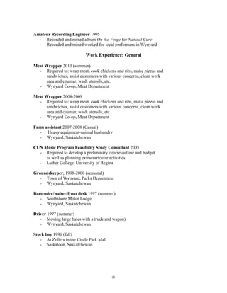 Amateur Recording Engineer 1995
  - Recorded and mixed album On the Verge for Natural Cure
  - Recorded and mixed worked for local performers in Wynyard

                           Work Experience: General

Meat Wrapper 2010 (summer)
  - Required to: wrap meat, cook chickens and ribs, make pizzas and
      sandwiches, assist customers with various concerns, clean work
      area and counter, wash utensils, etc.
  - Wynyard Co-op, Meat Department

Meat Wrapper 2008-2009
  - Required to: wrap meat, cook chickens and ribs, make pizzas and
      sandwiches, assist customers with various concerns, clean work
      area and counter, wash utensils, etc.
  - Wynyard Co-op, Meat Department

Farm assistant 2007-2008 (Casual)
   - Heavy equipment-animal husbandry
   - Wynyard, Saskatchewan

CUN Music Program Feasibility Study Consultant 2005
  - Required to develop a preliminary course outline and budget
     as well as planning extracurricular activities
  - Luther College, University of Regina

Groundskeeper, 1998-2000 (seasonal)
   - Town of Wynyard, Parks Department
   - Wynyard, Saskatchewan

Bartender/waiter/front desk 1997 (summer)
   - Southshore Motor Lodge
   - Wynyard, Saskatchewan

Driver 1997 (summer)
   - Moving large bales with a truck and wagon)
   - Wynyard, Saskatchewan

Stock boy 1996 (fall)
   - At Zellers in the Circle Park Mall
   - Saskatoon, Saskatchewan




	
                                        8	
  
 