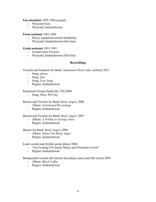 Gas attendant 1995-1996 (casual)
   - Wynyard Esso
   - Wynyard, Saskatchewan

Farm assistant 1993-1996
   - Heavy equipment-animal husbandry
   - Wynyard, Saskatchewan (full time)

Grain assistant 1991-1993
   - United Grain Growers
   - Wynyard, Saskatchewan (full time)

                                      Recordings

Vocalist and Guitarist for Band: Aluminum Cherry (see: website) 2011
   - Song: please
   - Song: lyin’
   - Song: Love Song
   - Regina, Saskatchewan

Paramount Group (Nashville, TN) 2009
   - Song: Many Will Say

Bassist and Vocalist for Band: Rusty Augers 2008
   - Album: Unreleased Recordings
   - Regina, Saskatchewan

Bassist and Vocalist for Band: Rusty Augers 2007
   - Album: A Tribute to George Jones
   - Regina, Saskatchewan

Bassist for Band: Rusty Augers 2006
   - Album: Damn You Rusty Auger
   - Regina, Saskatchewan

Lead vocalist and rhythm guitar player 2004
   - “An Evening of Country Music and Christmas Carols”
   - Regina, Saskatchewan

Background vocalist and electric bass player (jazz and folk styles) 2003
   - Album: Black Coffee
   - Regina, Saskatchewan




	
                                          9	
  
 