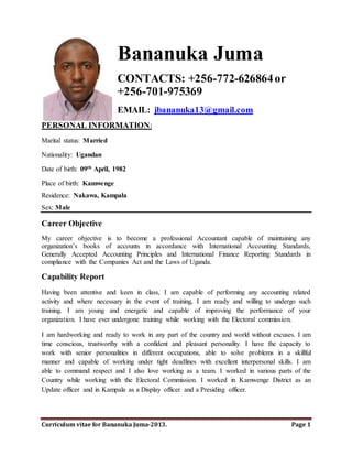 Bananuka Juma 
CONTACTS: +256-772-626864 or 
+256-701-975369 
EMAIL: jbananuka13@gmail.com 
PERSONAL INFORMATION: 
Marital status: Married 
Nationality: Ugandan 
Date of birth: 09th April, 1982 
Place of birth: Kamwenge 
Residence: Nakawa, Kampala 
Sex: Male 
Career Objective 
My career objective is to become a professional Accountant capable of maintaining any 
organization’s books of accounts in accordance with International Accounting Standards, 
Generally Accepted Accounting Principles and International Finance Reporting Standards in 
compliance with the Companies Act and the Laws of Uganda. 
Capability Report 
Having been attentive and keen in class, I am capable of performing any accounting related 
activity and where necessary in the event of training, I am ready and willing to undergo such 
training. I am young and energetic and capable of improving the performance of your 
organization. I have ever undergone training while working with the Electoral commission. 
I am hardworking and ready to work in any part of the country and world without excuses. I am 
time conscious, trustworthy with a confident and pleasant personality. I have the capacity to 
work with senior personalities in different occupations, able to solve problems in a skillful 
manner and capable of working under tight deadlines with excellent interpersonal skills. I am 
able to command respect and I also love working as a team. I worked in various parts of the 
Country while working with the Electoral Commission. I worked in Kamwenge District as an 
Update officer and in Kampala as a Display officer and a Presiding officer. 
Via management, I am capable of managing any organization and make it powerful as long as it 
has established systems and Directors. This is evidenced by the fact that I have managed various 
associations at the university. 
Curriculum vitae for Bananuka Juma-2014. Page 1 
 