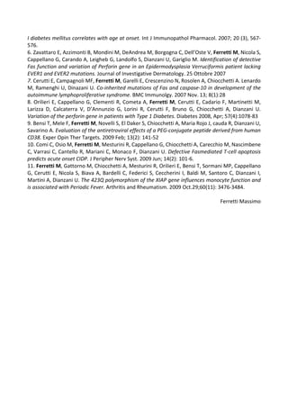 I diabetes mellitus correlates with age at onset. Int J Immunopathol Pharmacol. 2007; 20 (3), 567-
576.
6. Zavattaro E, Azzimonti B, Mondini M, DeAndrea M, Borgogna C, Dell’Oste V, Ferretti M, Nicola S,
Cappellano G, Carando A, Leigheb G, Landolfo S, Dianzani U, Gariglio M. Identification of detective
Fas function and variation of Perforin gene in an Epidermodysplasia Verruciformis patient lacking
EVER1 and EVER2 mutations. Journal of Investigative Dermatology. 25 Ottobre 2007
7. Cerutti E, Campagnoli MF, Ferretti M, Garelli E, Crescenzino N, Rosolen A, Chiocchetti A. Lenardo
M, Ramenghi U, Dinazani U. Co-inherited mutations of Fas and caspase-10 in development of the
autoimmune lymphoproliferative syndrome. BMC Immunolgy. 2007 Nov. 13; 8(1):28
8. Orilieri E, Cappellano G, Clementi R, Cometa A, Ferretti M, Cerutti E, Cadario F, Martinetti M,
Larizza D, Calcaterra V, D’Annunzio G, Lorini R, Cerutti F, Bruno G, Chiocchetti A, Dianzani U.
Variation of the perforin gene in patients with Type 1 Diabetes. Diabetes 2008, Apr; 57(4):1078-83
9. Bensi T, Mele F, Ferretti M, Novelli S, El Daker S, Chiocchetti A, Maria Rojo J, cauda R, Dianzani U,
Savarino A. Evaluation of the antiretroviral effects of a PEG-conjugate peptide derived from human
CD38. Exper Opin Ther Targets. 2009 Feb; 13(2): 141-52
10. Comi C, Osio M, Ferretti M, Mesturini R, Cappellano G, Chiocchetti A, Carecchio M, Nascimbene
C, Varrasi C, Cantello R, Mariani C, Monaco F, Dianzani U. Defective Fasmediated T-cell apoptosis
predicts acute onset CIDP. J Peripher Nerv Syst. 2009 Jun; 14(2): 101-6.
11. Ferretti M, Gattorno M, Chiocchetti A, Mesturini R, Orilieri E, Bensi T, Sormani MP, Cappellano
G, Cerutti E, Nicola S, Biava A, Bardelli C, Federici S, Ceccherini I, Baldi M, Santoro C, Dianzani I,
Martini A, Dianzani U. The 423Q polymorphism of the XIAP gene influences monocyte function and
is associated with Periodic Fever. Arthritis and Rheumatism. 2009 Oct.29;60(11): 3476-3484.
Ferretti Massimo
 