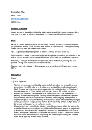 Curriculum Vitae
Henri Cooke
henri353@outlook.com
07702125941
Personal statement
Having worked in financial modelling for public sector projects for the past two years, I am
now looking forward to using my experience in a research and investment capacity.
Skills
Microsoft Excel – very strong experience of using Excel for modelling future cashflows to
gauge investor returns, cover ratios for debt, as well as other metrics. Training provided by
Operis in model audit and model development.
VBA – experience of correcting errors in macros. Training provided by Operis.
Communication – ability to communicate technical modelling issues to a range of clients, as
well as being a strong communicator within a team, often leading a small team in projects.
Numeracy – strong mathematician throughout education and into my working life. Use
problem solving skills in formulae derivation in Excel.
Finance – strong knowledge of debt provision for a range of project financings, including
PPPs.
Employment
Operis
July 2016 – present
- Worked on numerous model audit projects, including multiple site renewable energy
acquisitions in the UK, solar farm developments across Africa, road refinancing’s in
North America and other more obscure examples like mobile banking in Ethiopia and
the redevelopment of White Hart Lane (Tottenham Hotspur FC football stadium).
- I developed the project cashflow side of an operating model for the development of
Ministry of Defence training sites, collating inputs from previous models and updated
documentation. I have also been the lead modeller for the ongoing developments of
airports in Cyprus, adding functionality for multiple new debts in the case of a prolonged
construction period. This gave me a more in depth knowledge of how multiple debts can
be layered and sculpted to suit real world events.
- I have recently got involved in the advisory side of the company, taking the lead on the
modelling for new accommodation at the University of Leicester, as well as assisting on
a Norweigian road project. Both projects are approaching financial close, with Operis
having advised the clients through bid stage successfully. Advisory gives me a chance
to communicate with clients more, explaining and presenting my findings on a regular
basis and suggesting actions based on these.
 