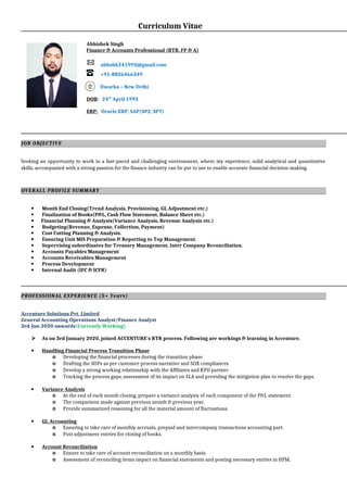 Curriculum Vitae
Abhishek Singh
Finance & Accounts Professional (RTR, FP & A)
abhshk241993@gmail.com
+91-8826466349
Dwarka – New Delhi
DOB: 24th
April 1993
ERP: Oracle ERP, SAP(SP2, SP7)
JOB OBJECTIVE
Seeking an opportunity to work in a fast-paced and challenging environment, where my experience, solid analytical and quantitative
skills, accompanied with a strong passion for the finance industry can be put to use to enable accurate financial decision-making.
OVERALL PROFILE SUMMARY
 Month End Closing(Trend Analysis, Provisioning, GL Adjustment etc.)
 Finalization of Books(P&L, Cash Flow Statement, Balance Sheet etc.)
 Financial Planning & Analysis(Variance Analysis, Revenue Analysis etc.)
 Budgeting(Revenue, Expense, Collection, Payment)
 Cost Cutting Planning & Analysis.
 Ensuring Unit MIS Preparation & Reporting to Top Management.
 Supervising subordinates for Treasury Management, Inter Company Reconciliation.
 Accounts Payables Management
 Accounts Receivables Management
 Process Development
 Internal Audit (IFC & ICFR)
PROFESSIONAL EXPERIENCE (5+ Years)
Accenture Solutions Pvt. Limited
General Accounting Operations Analyst/Finance Analyst
3rd-Jan-2020 onwards(Currently Working)
 As on 3rd January 2020, joined ACCENTURE's RTR process. Following are workings & learning in Accenture.
 Handling Financial Process Transition Phase
o Developing the financial processes during the transition phase.
o Drafting the SOPs as per customer process narrative and SOX compliances.
o Develop a strong working relationship with the Affiliates and KPO partner.
o Tracking the process gaps, assessment of its impact on SLA and providing the mitigation plan to resolve the gaps.
 Variance Analysis
o At the end of each month closing, prepare a variance analysis of each component of the P&L statement.
o The comparison made against previous month & previous year.
o Provide summarized reasoning for all the material amount of fluctuations.
 GL Accounting
o Ensuring to take care of monthly accruals, prepaid and intercompany transactions accounting part.
o Post adjustment entries for closing of books.
 Account Reconciliation
o Ensure to take care of account reconciliation on a monthly basis.
o Assessment of reconciling items impact on financial statements and posting necessary entries in HFM.
 
